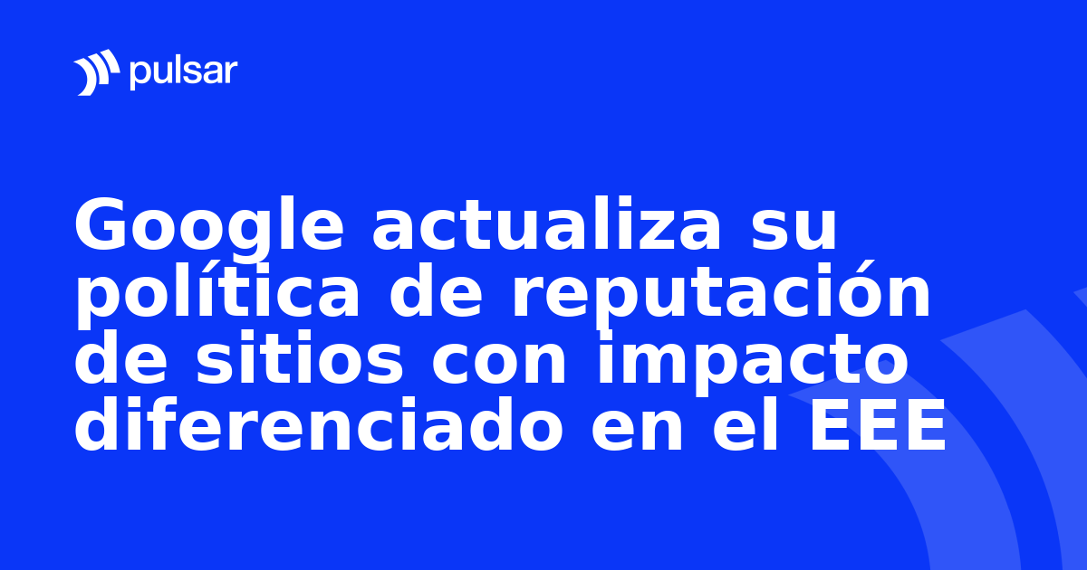 Google actualiza su política de reputación de sitios con impacto diferenciado en el EEE