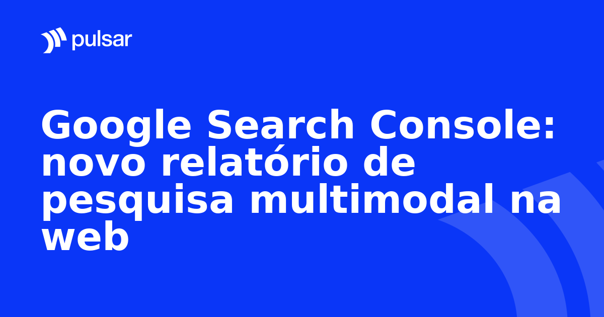 Google Search Console: novo relatório de pesquisa multimodal na web